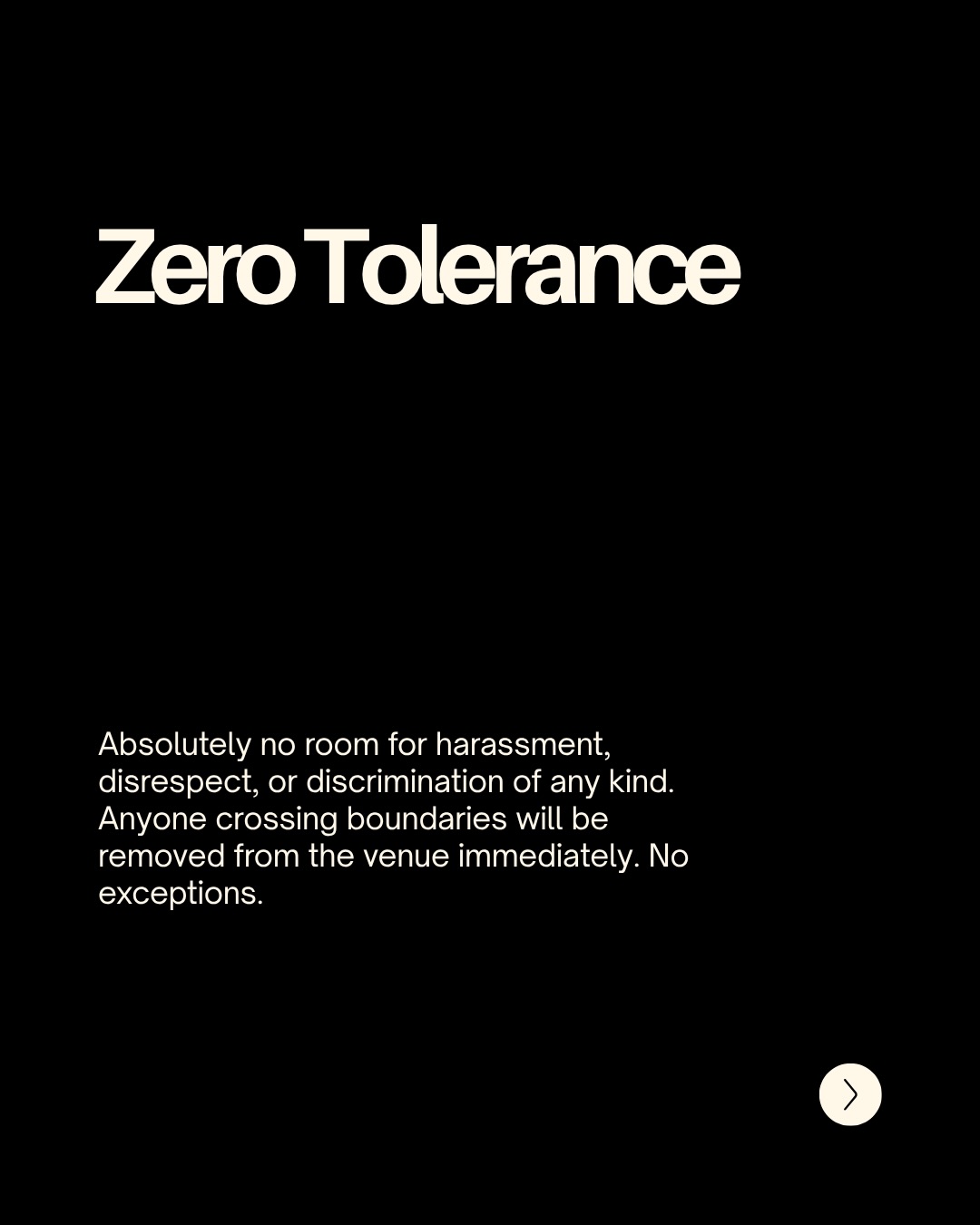 Zero Tolerance. Absolutely no room for harassment, disrespect, or discrimination of any kind. Anyone crossing boundaries will be removed from the venue immediately. No exceptions.